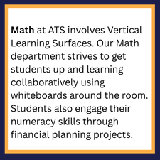 Math at ATS involves Vertical Learning Surfaces. Our Math department strives to get students up and learning collaboratively using whiteboards around the room. Students also engage their numeracy skills through financial planning projects. 