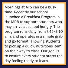 Mornings at ATS can be a busy time. Recently our school launched a Breakfast Program in the MPR to support students who may arrive at school hungry. The program runs daily from 7:45–8:10 a.m. and operates in a simple grab and go format, allowing students to pick up a quick, nutritious item on their way to class. Our goal is to ensure every student starts the day feeling ready to learn.