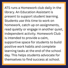 ATS runs a Homework club daily in the library. An Education Assistant is present to support student learning. Students use this time to work on homework, catch up on assignments, read quietly or engage in another quiet, independent activity. Homework Club is intended to provide a calm, supportive space for students to build positive work habits and complete learning tasks at the end of the school day. This helps students advocate for themselves to find success at school.