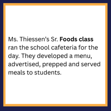 Ms. Thiessen’s Sr. Foods class ran the school cafeteria for the day. They develop a menu, advertised, prepped and served meals to students. 