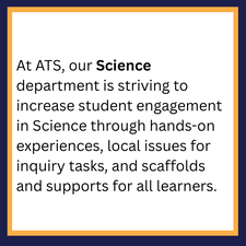 At ATS, our Science department is striving to increase student engagement in Science through hands-on experiences, local issues for inquiry tasks, and scaffolds and supports for all learners. 